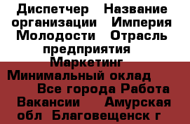 Диспетчер › Название организации ­ Империя Молодости › Отрасль предприятия ­ Маркетинг › Минимальный оклад ­ 15 000 - Все города Работа » Вакансии   . Амурская обл.,Благовещенск г.